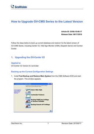 How to Upgrade GV-CMS Series to the Latest Version


                                                                  Article ID: GV06-10-06-17
                                                                  Release Date: 06/17/2010



Follow the steps below to back up current database and restore it to the latest version of
GV-CMS Series, including Center V2, Vital Sign Monitor (VSM), Dispatch Server and Control
Center.




1. Upgrading the GV-Center V2

Applied to
GV-Center V2 Version 8.3 and later


Backing up the Current Configuration Settings

1. Install Fast Backup and Restore Main System from the CMS Software DVD and start
   the program. This window appears.




GeoVision Inc.                                  1                  Revision Date: 2010/6/17
 