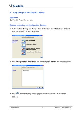 3. Upgrading the GV-Dispatch Server

Applied to
GV-Dispatch Version 8.3 and later


Backing up the Current Configuration Settings

1. Install the Fast Backup and Restore Main System from the CMS Software DVD and
   start the program. This window appears.




2. Click Backup Remote AP Settings and select Dispatch Server. This window appears.




3. Click      , and then specify the storage path for the backup file. The file name is

   XXX.exe.




GeoVision Inc.                                  10                  Revision Date: 2010/6/17
 