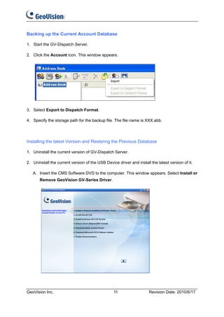 Backing up the Current Account Database

1. Start the GV-Dispatch Server.

2. Click the Account icon. This window appears.




3. Select Export to Dispatch Format.

4. Specify the storage path for the backup file. The file name is XXX.abb.




Installing the latest Version and Restoring the Previous Database

1. Uninstall the current version of GV-Dispatch Server.

2. Uninstall the current version of the USB Device driver and install the latest version of it.

   A. Insert the CMS Software DVD to the computer. This window appears. Select Install or
       Remove GeoVision GV-Series Driver.




GeoVision Inc.                                   11                   Revision Date: 2010/6/17
 