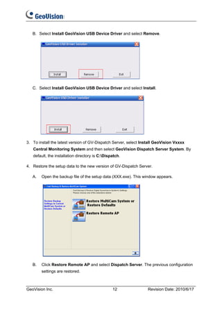 B. Select Install GeoVision USB Device Driver and select Remove.




   C. Select Install GeoVision USB Device Driver and select Install.




3. To install the latest version of GV-Dispatch Server, select Install GeoVision Vxxxx
   Central Monitoring System and then select GeoVision Dispatch Server System. By
   default, the installation directory is C:Dispatch.

4. Restore the setup data to the new version of GV-Dispatch Server.

   A.   Open the backup file of the setup data (XXX.exe). This window appears.




   B.   Click Restore Remote AP and select Dispatch Server. The previous configuration
        settings are restored.



GeoVision Inc.                                   12               Revision Date: 2010/6/17
 