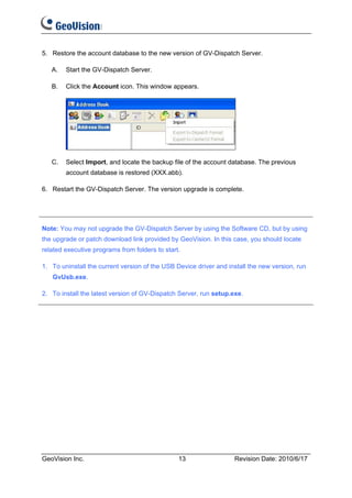 5. Restore the account database to the new version of GV-Dispatch Server.

   A.   Start the GV-Dispatch Server.

   B.   Click the Account icon. This window appears.




   C.   Select Import, and locate the backup file of the account database. The previous
        account database is restored (XXX.abb).

6. Restart the GV-Dispatch Server. The version upgrade is complete.




Note: You may not upgrade the GV-Dispatch Server by using the Software CD, but by using
the upgrade or patch download link provided by GeoVision. In this case, you should locate
related executive programs from folders to start.

1. To uninstall the current version of the USB Device driver and install the new version, run
   GvUsb.exe.

2. To install the latest version of GV-Dispatch Server, run setup.exe.




GeoVision Inc.                                  13                 Revision Date: 2010/6/17
 