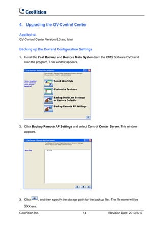 4. Upgrading the GV-Control Center

Applied to
GV-Control Center Version 8.3 and later


Backing up the Current Configuration Settings

1. Install the Fast Backup and Restore Main System from the CMS Software DVD and
   start the program. This window appears.




2. Click Backup Remote AP Settings and select Control Center Server. This window
   appears.




3. Click      , and then specify the storage path for the backup file. The file name will be

   XXX.exe.

GeoVision Inc.                                  14                   Revision Date: 2010/6/17
 