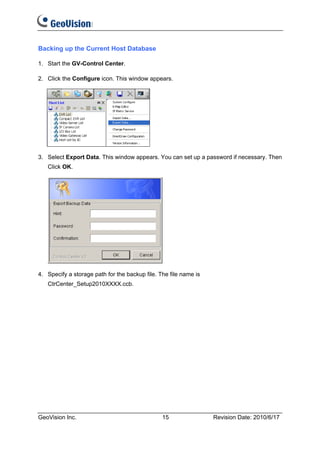 Backing up the Current Host Database

1. Start the GV-Control Center.

2. Click the Configure icon. This window appears.




3. Select Export Data. This window appears. You can set up a password if necessary. Then
   Click OK.




4. Specify a storage path for the backup file. The file name is
   CtrCenter_Setup2010XXXX.ccb.




GeoVision Inc.                                  15                Revision Date: 2010/6/17
 