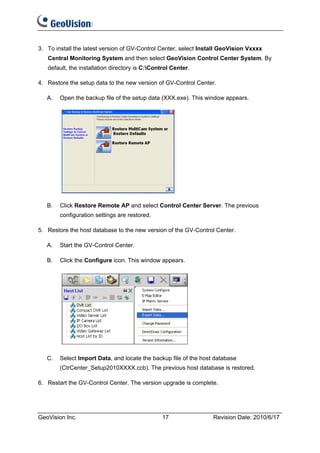 3. To install the latest version of GV-Control Center, select Install GeoVision Vxxxx
   Central Monitoring System and then select GeoVision Control Center System. By
   default, the installation directory is C:Control Center.

4. Restore the setup data to the new version of GV-Control Center.

   A.   Open the backup file of the setup data (XXX.exe). This window appears.




   B.   Click Restore Remote AP and select Control Center Server. The previous
        configuration settings are restored.

5. Restore the host database to the new version of the GV-Control Center.

   A.   Start the GV-Control Center.

   B.   Click the Configure icon. This window appears.




   C.   Select Import Data, and locate the backup file of the host database
        (CtrCenter_Setup2010XXXX.ccb). The previous host database is restored.

6. Restart the GV-Control Center. The version upgrade is complete.




GeoVision Inc.                                   17               Revision Date: 2010/6/17
 
