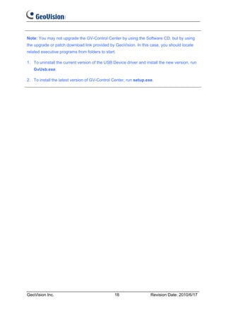 Note: You may not upgrade the GV-Control Center by using the Software CD, but by using
the upgrade or patch download link provided by GeoVision. In this case, you should locate
related executive programs from folders to start.

1. To uninstall the current version of the USB Device driver and install the new version, run
   GvUsb.exe.

2. To install the latest version of GV-Control Center, run setup.exe.




GeoVision Inc.                                  18                 Revision Date: 2010/6/17
 