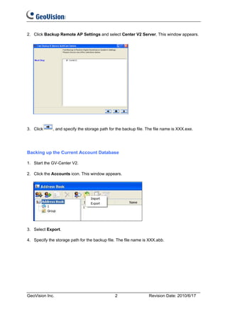 2. Click Backup Remote AP Settings and select Center V2 Server. This window appears.




3. Click     , and specify the storage path for the backup file. The file name is XXX.exe.




Backing up the Current Account Database

1. Start the GV-Center V2.

2. Click the Accounts icon. This window appears.




3. Select Export.

4. Specify the storage path for the backup file. The file name is XXX.abb.




GeoVision Inc.                                 2                 Revision Date: 2010/6/17
 