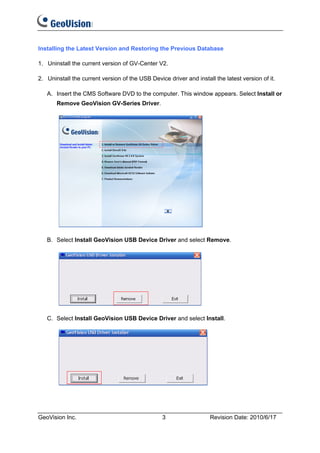 Installing the Latest Version and Restoring the Previous Database

1. Uninstall the current version of GV-Center V2.

2. Uninstall the current version of the USB Device driver and install the latest version of it.

   A. Insert the CMS Software DVD to the computer. This window appears. Select Install or
       Remove GeoVision GV-Series Driver.




   B. Select Install GeoVision USB Device Driver and select Remove.




   C. Select Install GeoVision USB Device Driver and select Install.




GeoVision Inc.                                   3                  Revision Date: 2010/6/17
 