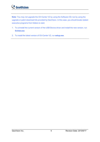 Note: You may not upgrade the GV-Center V2 by using the Software CD, but by using the
upgrade or patch download link provided by GeoVision. In this case, you should locate related
executive programs from folders to start.

1. To uninstall the current version of the USB Device driver and install the new version, run
   GvUsb.exe.

2. To install the latest version of GV-Center V2, run setup.exe.




GeoVision Inc.                                  5                  Revision Date: 2010/6/17
 