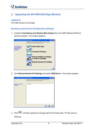 2. Upgrading the GV-VSM (Vital Sign Monitor)

Applied to
GV-VSM Version 8.3 and later


Backing up the Current Configuration Settings

1. Install the Fast Backup and Restore Main System from the CMS Software DVD and
   start the program. This window appears.




2. Click Backup Remote AP Settings and select VSM Server. This window appears.




3. Click      , and then specify the storage path for the backup file. The file name is

   XXX.exe.


GeoVision Inc.                                  6                  Revision Date: 2010/6/17
 
