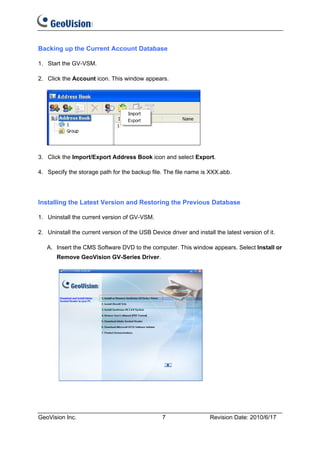Backing up the Current Account Database

1. Start the GV-VSM.

2. Click the Account icon. This window appears.




3. Click the Import/Export Address Book icon and select Export.

4. Specify the storage path for the backup file. The file name is XXX.abb.




Installing the Latest Version and Restoring the Previous Database

1. Uninstall the current version of GV-VSM.

2. Uninstall the current version of the USB Device driver and install the latest version of it.

   A. Insert the CMS Software DVD to the computer. This window appears. Select Install or
       Remove GeoVision GV-Series Driver.




GeoVision Inc.                                   7                  Revision Date: 2010/6/17
 