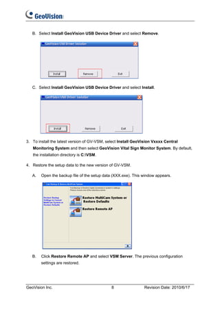 B. Select Install GeoVision USB Device Driver and select Remove.




   C. Select Install GeoVision USB Device Driver and select Install.




3. To install the latest version of GV-VSM, select Install GeoVision Vxxxx Central
   Monitoring System and then select GeoVision Vital Sign Monitor System. By default,
   the installation directory is C:VSM.

4. Restore the setup data to the new version of GV-VSM.

   A.   Open the backup file of the setup data (XXX.exe). This window appears.




   B.   Click Restore Remote AP and select VSM Server. The previous configuration
        settings are restored.




GeoVision Inc.                                8                Revision Date: 2010/6/17
 