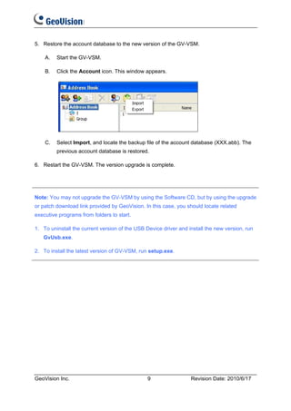 5. Restore the account database to the new version of the GV-VSM.

    A.   Start the GV-VSM.

    B.   Click the Account icon. This window appears.




    C.   Select Import, and locate the backup file of the account database (XXX.abb). The
         previous account database is restored.

6. Restart the GV-VSM. The version upgrade is complete.




Note: You may not upgrade the GV-VSM by using the Software CD, but by using the upgrade
or patch download link provided by GeoVision. In this case, you should locate related
executive programs from folders to start.

1. To uninstall the current version of the USB Device driver and install the new version, run
   GvUsb.exe.

2. To install the latest version of GV-VSM, run setup.exe.




GeoVision Inc.                                  9                 Revision Date: 2010/6/17
 