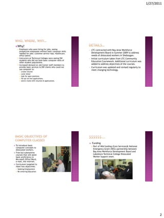 1/27/2011




     Why?
           Employers who were hiring for jobs, seeing            •   LTC contracted with Bay Area Workforce
            prospective employees without basic computer skills
            needed for jobs: customer service reps, healthcare,       Development Board in Summer 2009 to address
            office admin.                                             needs of dislocated workers in Sheboygan.
           Instructors at Technical Colleges were seeing DW      •   Initial curriculum taken from LTC Community
            students who did not have basic computer skills of
            other student populations.
                                                                      Education Coursework. Additional curriculum was
           Increased demand on Job Center staff members to           added to address objectives of the courses.
            provide basic services to DW clients who could not    •   Curriculum was updated and revised regularly to
            use computer to:                                          meet changing technology.
               create resume
               cover letter
               look for open positions
               fill out on-line applications
               send e-mails with resumes & applications.




                                                                     Funding
   To introduce basic                                                   Part of WIA funding (Core Services)& National
    computer concepts to
    dislocated workers.                                                   Emergency Grant (NEG) partnership between
                                                                          Bay Area Workforce Development Board and
   Free but substantive
    courses that will assist                                              Lakeshore Technical College Dislocated
    basic proficiency in                                                  Worker Support team.
    Microsoft Office Word,
    e-mail, the internet.
   Curriculum targeted to
    meet two objectives:
       Seeking Employment
       Re-entering Education




                                                                                                                                 2
 