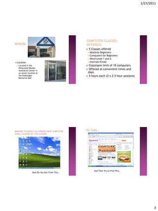 1/27/2011




                                                  5 Classes offered
                                                    Absolute Beginners
                                                    Computers  for Beginners
                                                    Word Level 1 and 2
 Location                                          Internet/Email
    Located in the                             Classroom limit of 10 computers
     Dislocated Worker
     Assistance Center in
                                                Offered at convenient times and
     an annex location at                       days
     the Sheboygan                              5 hours each (2 x 2.5 hour sessions)
     Memorial Mall




                                                        And Then Try to Find This…
                   How Do You Get From This…




                                                                                               3
 