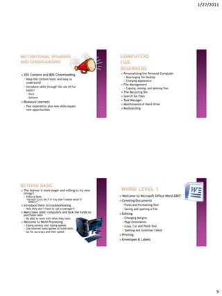 1/27/2011




 20%        Content and 80% Cheerleading                    Personalizing the Personal Computer
                                                                 Rearranging the Desktop
       Keep the content basic and easy to
                                                                 Changing appearance
        understand
                                                             File Management
       Introduce skills through the use of fun
                                                                 Copying, moving, and deleting files
        tools!!
                                                          The Recycling Bin
           Paint
                                                          Search for Files
           Solitaire
                                                          Task Manager
 Reassure          learners
                                                          Maintenance of Hard Drive
       Past experience plus new skills equals
                                                          Keyboarding
        new opportunities




   The learner is more eager and willing to try new
    things!!
       Enforce Rule:                                    Welcome        to Microsoft Office Word 2007
        “DO NOT CLICK ON IT IF YOU DON’T KNOW WHAT IT    Creating       Documents
          DOES!!!”
   Introduce them to troubleshooting                        Fonts and Formatting Text
       Now they don’t have to call a teenager!!             Saving and opening a File
   Many have older computers and lack the funds to      Editing
    purchase new.
       Be able to work with what they have.                 Changing Margins
   Welcome to Word Processing                               Page Orientation
       Easing anxiety over typing speeds                    Copy, Cut and Paste Text
       Use internet tools/games to build skills
       Go for accuracy and then speed
                                                             Spelling and Grammar Check
                                                         Printing
                                                         Envelopes        & Labels




                                                                                                                5
 