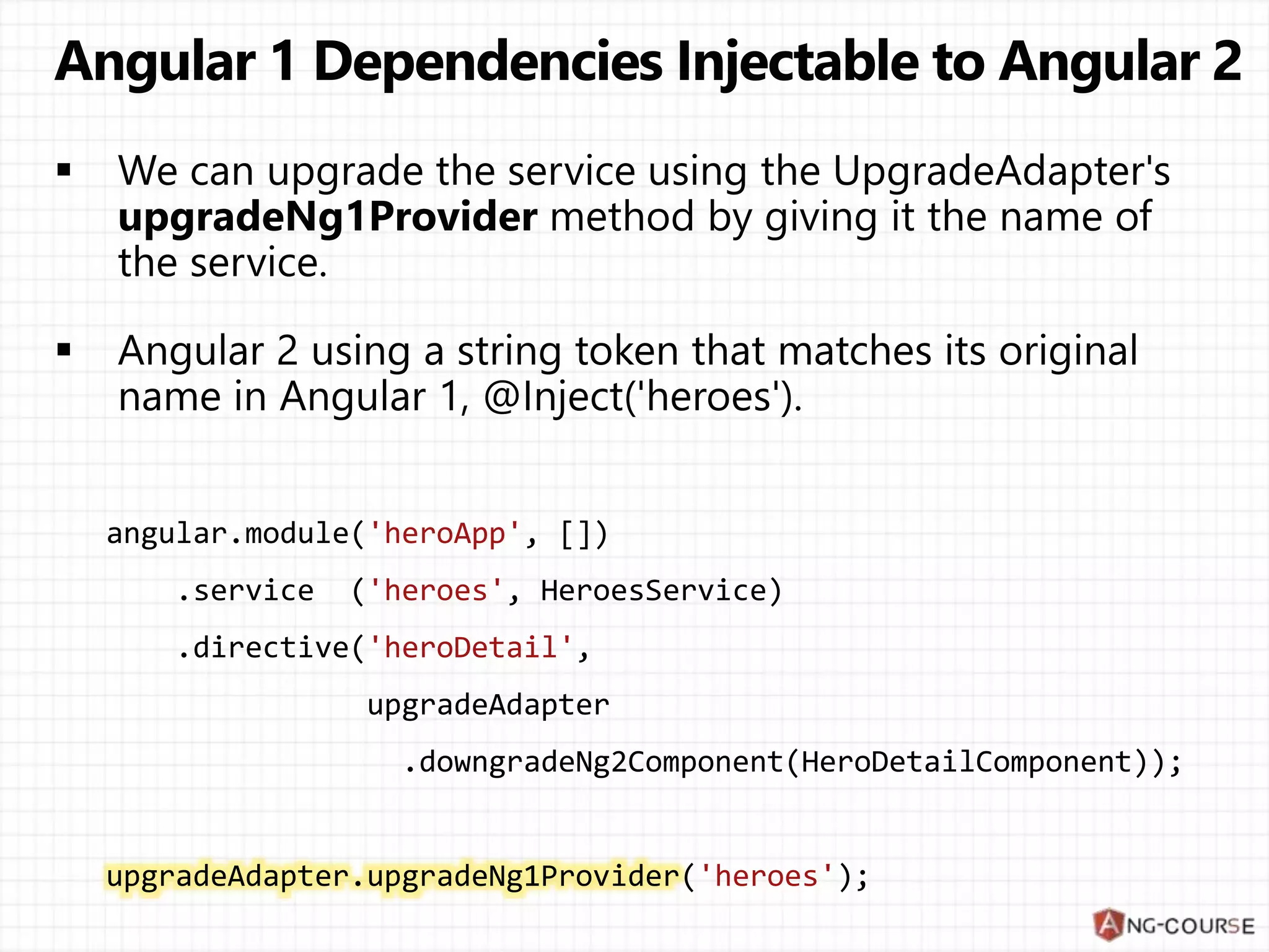angular.module('heroApp', []) .service ('heroes', HeroesService) .directive('heroDetail', upgradeAdapter .downgradeNg2Component(HeroDetailComponent)); upgradeAdapter.upgradeNg1Provider('heroes'); 