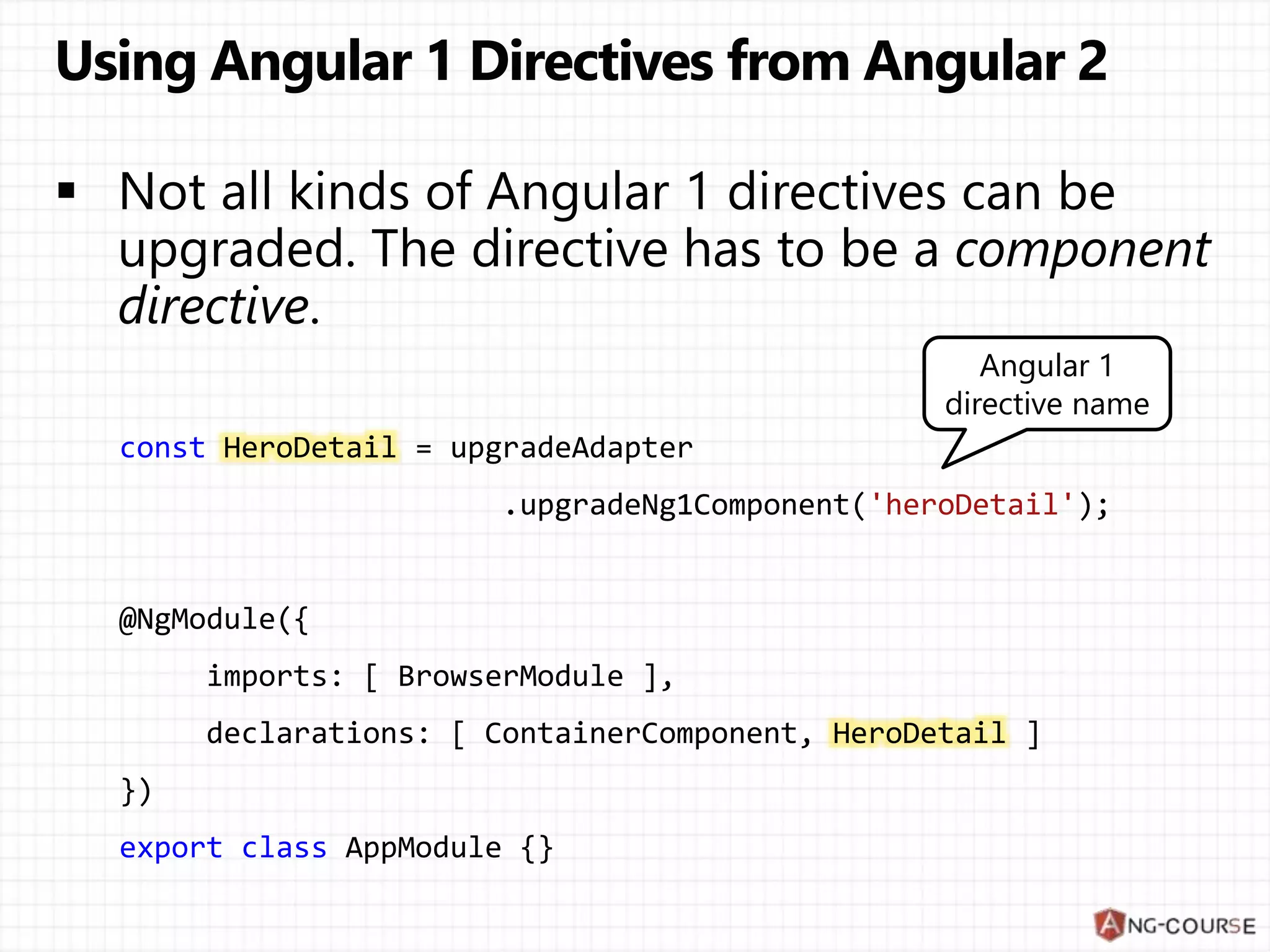 const HeroDetail = upgradeAdapter .upgradeNg1Component('heroDetail'); @NgModule({ imports: [ BrowserModule ], declarations: [ ContainerComponent, HeroDetail ] }) export class AppModule {} Angular 1 directive name 