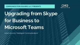 Upgrading from Skype
for Business to
Microsoft Teams
smart move to “Intelligent Communications”
COMMUNICATION SQUARE, LLC. PRESENTS
 