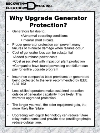 Why Upgrade Generator
Protection?
• Generators fail due to:
+Abnormal operating conditions
+Internal short circuits
• Proper generator protection can prevent many
failures or minimize damage when failures occur.
• Cost of generator loss can be substantial
+Added purchase power costs
+Cost associated with impact on plant production
+Companies have found preventing one failure can
pay for entire upgrade program
• Insurance companies base premiums on generators
being protected to the level recommended by IEEE
C-37.103
• Less skilled operators make sustained operation
outside of generator capability more likely. This
warrants upgraded protection.
• The longer you wait, the older equipment gets, the
more likely the failure
• Upgrading with digital technology can reduce future
relay maintenance and provide data (oscillographs)to
reduce outage time.
 
