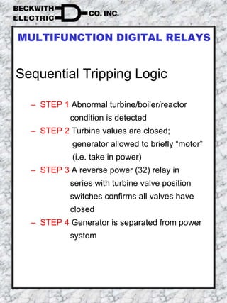 Sequential Tripping Logic
– STEP 1 Abnormal turbine/boiler/reactor
condition is detected
– STEP 2 Turbine values are closed;
generator allowed to briefly “motor”
(i.e. take in power)
– STEP 3 A reverse power (32) relay in
series with turbine valve position
switches confirms all valves have
closed
– STEP 4 Generator is separated from power
system
MULTIFUNCTION DIGITAL RELAYS
 