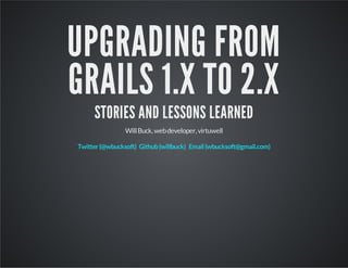 UPGRADING FROM
GRAILS 1.X TO 2.X
STORIES AND LESSONS LEARNED
WillBuck,webdeveloper,virtuwell
Twitter(@wbucksoft) Github(willbuck) Email(wbucksoft@gmail.com)
 