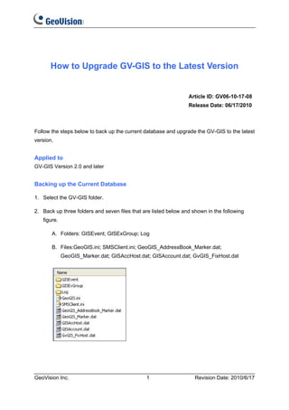 How to Upgrade GV-GIS to the Latest Version


                                                                 Article ID: GV06-10-17-08
                                                                 Release Date: 06/17/2010



Follow the steps below to back up the current database and upgrade the GV-GIS to the latest
version.


Applied to
GV-GIS Version 2.0 and later


Backing up the Current Database

1. Select the GV-GIS folder.

2. Back up three folders and seven files that are listed below and shown in the following
   figure.

       A. Folders: GISEvent; GISExGroup; Log

       B. Files:GeoGIS.ini; SMSClient.ini; GeoGIS_AddressBook_Marker.dat;
             GeoGIS_Marker.dat; GISAccHost.dat; GISAccount.dat; GvGIS_FixHost.dat




GeoVision Inc.                                 1                    Revision Date: 2010/6/17
 