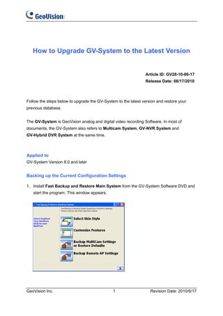 How to Upgrade GV-System to the Latest Version


                                                                Article ID: GV28-10-06-17
                                                                Release Date: 06/17/2010



Follow the steps below to upgrade the GV-System to the latest version and restore your
previous database.


The GV-System is GeoVision analog and digital video recording Software. In most of
documents, the GV-System also refers to Multicam System, GV-NVR System and
GV-Hybrid DVR System at the same time.



Applied to
GV-System Version 8.0 and later


Backing up the Current Configuration Settings

1. Install Fast Backup and Restore Main System from the GV-System Software DVD and
   start the program. This window appears.




GeoVision Inc.                                1                   Revision Date: 2010/6/17
 