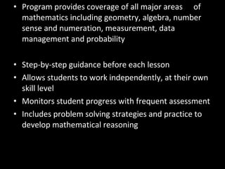 • Program provides coverage of all major areas of
  mathematics including geometry, algebra, number
  sense and numeration, measurement, data
  management and probability

• Step-by-step guidance before each lesson
• Allows students to work independently, at their own
  skill level
• Monitors student progress with frequent assessment
• Includes problem solving strategies and practice to
  develop mathematical reasoning
 