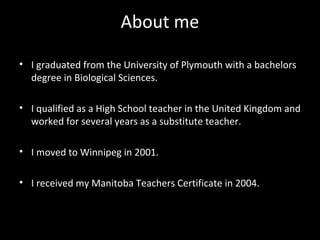 About me

• I graduated from the University of Plymouth with a bachelors
  degree in Biological Sciences.

• I qualified as a High School teacher in the United Kingdom and
  worked for several years as a substitute teacher.

• I moved to Winnipeg in 2001.

• I received my Manitoba Teachers Certificate in 2004.
 