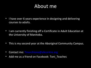 About me

• I have over 6 years experience in designing and delivering
  courses to adults.

• I am currently finishing off a Certificate in Adult Education at
  the University of Manitoba.

• This is my second year at the Aboriginal Community Campus.

• Contact me: Tmarchione@abcentre.org
• Add me as a friend on Facebook: Toni_Teaches
 