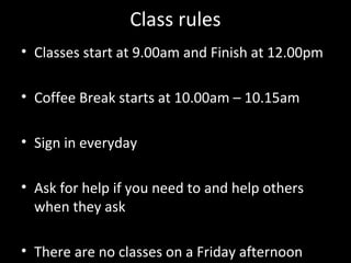 Class rules
• Classes start at 9.00am and Finish at 12.00pm

• Coffee Break starts at 10.00am – 10.15am

• Sign in everyday

• Ask for help if you need to and help others
  when they ask

• There are no classes on a Friday afternoon
 