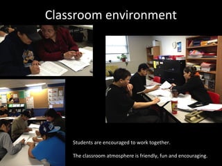 Classroom environment




    Students are encouraged to work together.

    The classroom atmosphere is friendly, fun and encouraging.
 