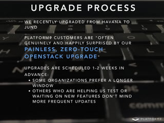 U P G R A D E P R O C E S S
W E R E C E N T LY U P G R A D E D F R O M H AVA N A T O
J U N O
P L AT F O R M 9 C U S T O M E R S A R E " O F T E N
G E N U I N E LY A N D H A P P I LY S U R P R I S E D B Y O U R
PA I N L E S S , Z E R O - T O U C H
O P E N S TA C K U P G R A D E "
U P G R A D E S A R E S C H E D U L E D 1 - 2 W E E K S I N
A D VA N C E :
• S O M E O R G A N I Z AT I O N S P R E F E R A L O N G E R
W I N D O W
• O T H E R S W H O A R E H E L P I N G U S T E S T O R
WA I T I N G O N N E W F E AT U R E S D O N ' T M I N D
M O R E F R E Q U E N T U P D AT E S
 