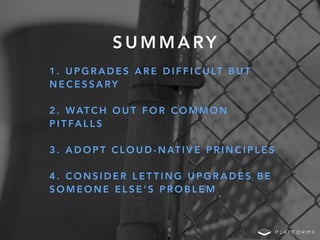 S U M M A RY
1 . U P G R A D E S A R E D I F F I C U LT B U T
N E C E S S A RY
2 . WAT C H O U T F O R C O M M O N
P I T FA L L S
3 . A D O P T C L O U D - N AT I V E P R I N C I P L E S
4 . C O N S I D E R L E T T I N G U P G R A D E S B E
S O M E O N E E L S E ’ S P R O B L E M
 