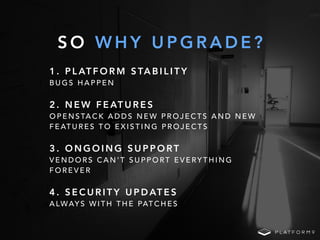 S O W H Y U P G R A D E ?
1 . P L AT F O R M S TA B I L I T Y
B U G S H A P P E N
2 . N E W F E AT U R E S
O P E N S TA C K A D D S N E W P R O J E C T S A N D N E W
F E AT U R E S T O E X I S T I N G P R O J E C T S
3 . O N G O I N G S U P P O RT
V E N D O R S C A N ' T S U P P O RT E V E RY T H I N G
F O R E V E R
4 . S E C U R I T Y U P D AT E S
A LWAY S W I T H T H E PAT C H E S
 