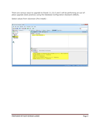 There are various ways to upgrade to Oracle 11.2.0.3 and I will be performing an out-ofplace upgrade (best practice) using the Database Configuration Assistant (DBUA).
Select values from v$version (Pre-install) -

PREPARED BY RAVI KUMAR LANKE

Page 2

 