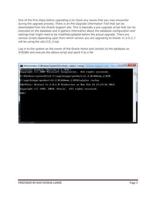 One of the first steps before upgrading is to check any issues that you may encounter
during the upgrade process. There is an Pre-Upgrade Information Tool that can be
downloaded from the Oracle Support site. This is basically a pre-upgrade script that can be
executed on the database and it gathers information about the database configuration and
settings that might need to be modified/updated before the actual upgrade. There are
various scripts depending upon from which version you are upgrading to Oracle 11.2.0.3, I
will be using the utlu112i_5.sql.
Log in to the system as the owner of the Oracle Home and connect to the database as
SYSDBA and execute the above script and spool it to a file

PREPARED BY RAVI KUMAR LANKE

Page 3

 