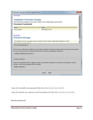 Copy the init/spfile and password files from the 11.2.0.1 to 11.2.0.3.
Copy the listener.ora, sqlnet.ora and tnsnames.ora files from 11.2.0.1 to 11.2.0.3.

Start the services and

PREPARED BY RAVI KUMAR LANKE

Page 51

 