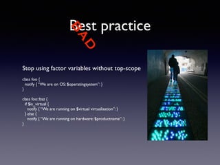 BAD 
Best practice 
Stop using factor variables without top-scope 
! 
class foo { 
notify { “We are on OS: $operatingsystem”: } 
} 
! 
class foo::baz { 
if $is_virtual { 
notify { “We are running on $virtual virtualisation”: } 
} else { 
notify { “We are running on hardware: $productname”: } 
} 
 