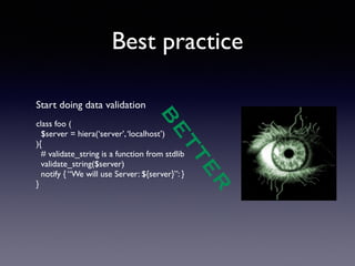 Best practice 
BETTER 
Start doing data validation 
! 
class foo ( 
$server = hiera(‘server’, ‘localhost’) 
){ 
# validate_string is a function from stdlib 
validate_string($server) 
notify { “We will use Server: ${server}”: } 
} 
! 
 