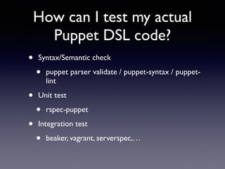 How can I test my actual 
Puppet DSL code? 
• Syntax/Semantic check 
• puppet parser validate / puppet-syntax / puppet-lint 
• Unit test 
• rspec-puppet 
• Integration test 
• beaker, vagrant, serverspec,… 
 