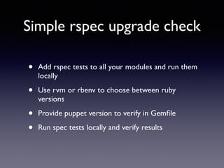 Simple rspec upgrade check 
• Add rspec tests to all your modules and run them 
locally 
• Use rvm or rbenv to choose between ruby 
versions 
• Provide puppet version to verify in Gemfile 
• Run spec tests locally and verify results 
 