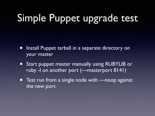 Simple Puppet upgrade test 
• Install Puppet tarball in a separate directory on 
your master 
• Start puppet master manually using RUBYLIB or 
ruby -I on another port (—masterport 8141) 
• Test run from a single node with —noop against 
the new port 
 