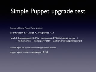 Simple Puppet upgrade test 
Example: additional Puppet Master process: 
! 
tar zxf puppet-3.7.1.tar.gz -C /opt/puppet-3.7.1 
! 
ruby1.8 -I /opt/puppet-3.7.1/lib /opt/puppet-3.7.1/bin/puppet master  
—nodaemonize —masterport=8150 —pidfile=/tmp/puppetmaster.pid 
!! 
Example: Agent run against additional Puppet Master process: 
! 
puppet agent —test —masterport 8150 
 