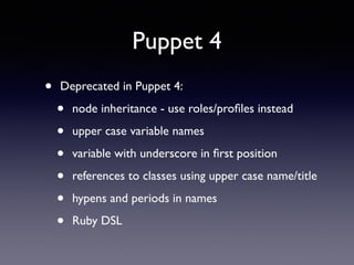 Puppet 4 
• Deprecated in Puppet 4: 
• node inheritance - use roles/profiles instead 
• upper case variable names 
• variable with underscore in first position 
• references to classes using upper case name/title 
• hypens and periods in names 
• Ruby DSL 
 