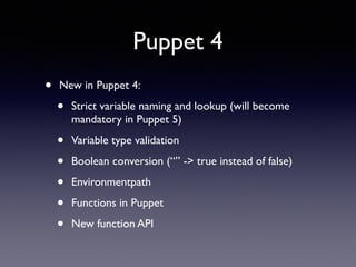 Puppet 4 
• New in Puppet 4: 
• Strict variable naming and lookup (will become 
mandatory in Puppet 5) 
• Variable type validation 
• Boolean conversion (“” -> true instead of false) 
• Environmentpath 
• Functions in Puppet 
• New function API 
 