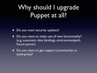 Why should I upgrade 
Puppet at all? 
• Do you want security updates? 
• Do you want to make use of new functionality? 
(e.g. automatic data bindings, environmentpath, 
future parser) 
• Do you want to get support (community or 
enterprise)? 
 