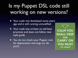 Is my Puppet DSL code still 
working on new versions? 
• Your code was developed some years 
ago and is still running unmodified 
• Your code was written on old best 
practices and does not follow new 
style guide 
• You do not check your Puppet runs 
for deprecation warnings (or do 
you?) 
 