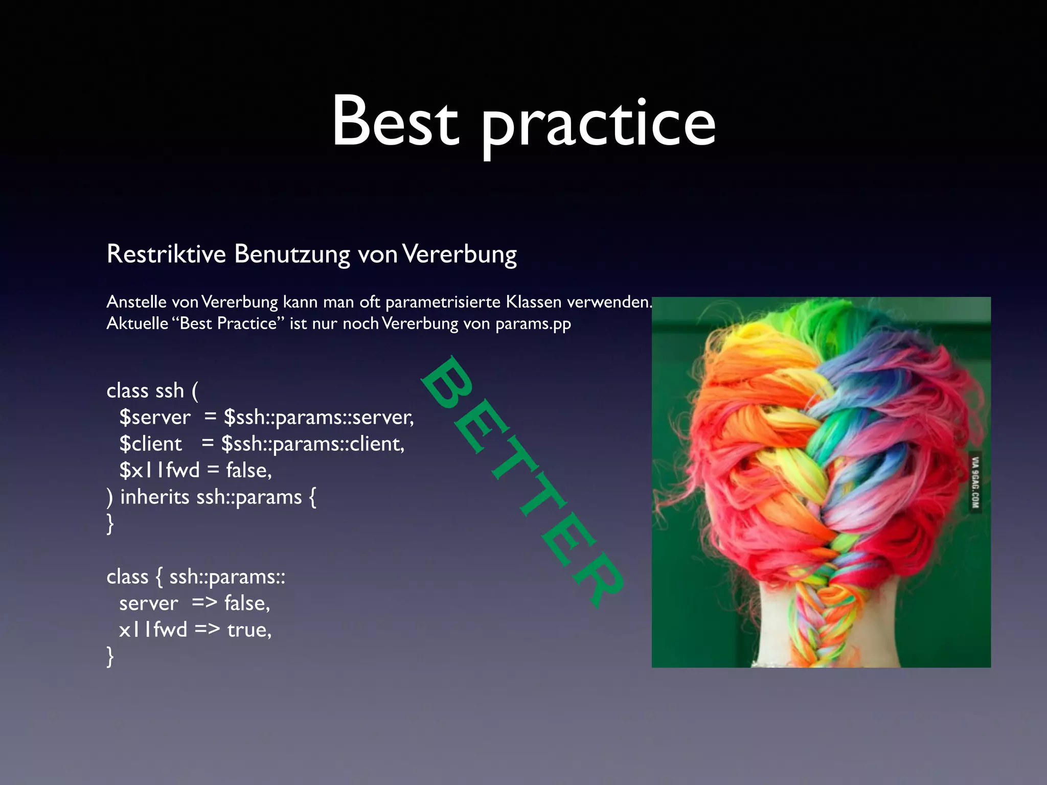 Best practice 
Restriktive Benutzung von Vererbung 
! 
Anstelle von Vererbung kann man oft parametrisierte Klassen verwenden. 
Aktuelle “Best Practice” ist nur noch Vererbung von params.pp 
!! 
BETTER 
class ssh ( 
$server = $ssh::params::server, 
$client = $ssh::params::client, 
$x11fwd = false, 
) inherits ssh::params { 
} 
! 
class { ssh::params:: 
server => false, 
x11fwd => true, 
} 
 
