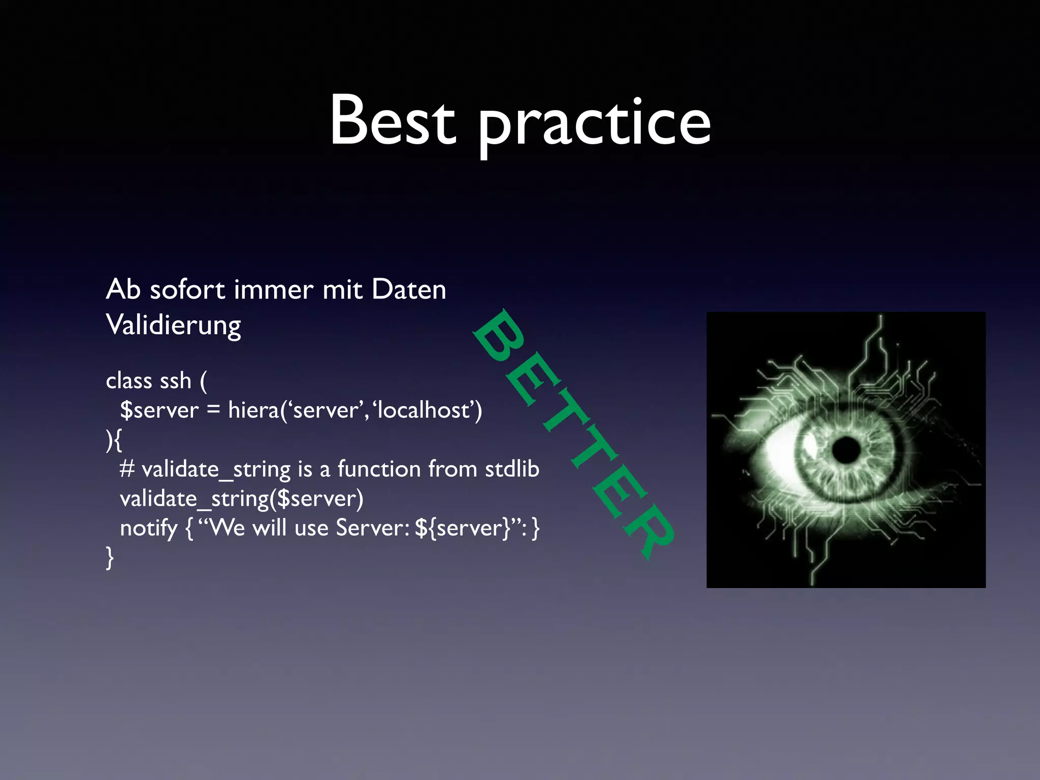 Best practice 
Ab sofort immer mit Daten 
Validierung 
! 
class ssh ( 
$server = hiera(‘server’, ‘localhost’) 
){ 
# validate_string is a function from stdlib 
validate_string($server) 
notify { “We will use Server: ${server}”: } 
} 
! 
BETTER 
 